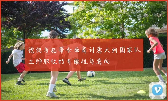 德佬与孔蒂会面商讨意大利国家队主帅职位的可能性与意向