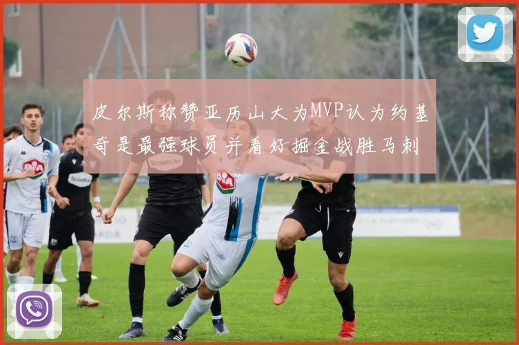皮尔斯称赞亚历山大为MVP认为约基奇是最强球员并看好掘金战胜马刺