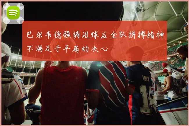 巴尔韦德强调进球后全队拼搏精神不满足于平局的决心