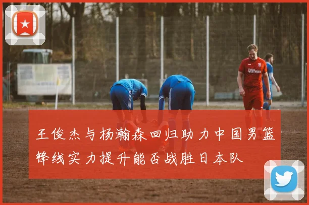 王俊杰与杨瀚森回归助力中国男篮锋线实力提升能否战胜日本队