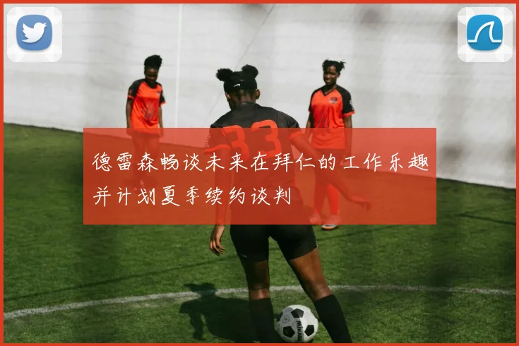 德雷森畅谈未来在拜仁的工作乐趣并计划夏季续约谈判